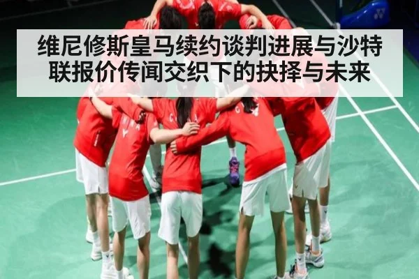 维尼修斯皇马续约谈判进展与沙特联报价传闻交织下的抉择与未来