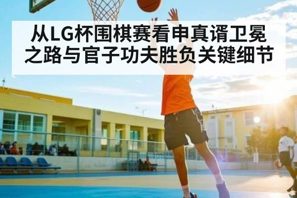从LG杯围棋赛看申真谞卫冕之路与官子功夫胜负关键细节