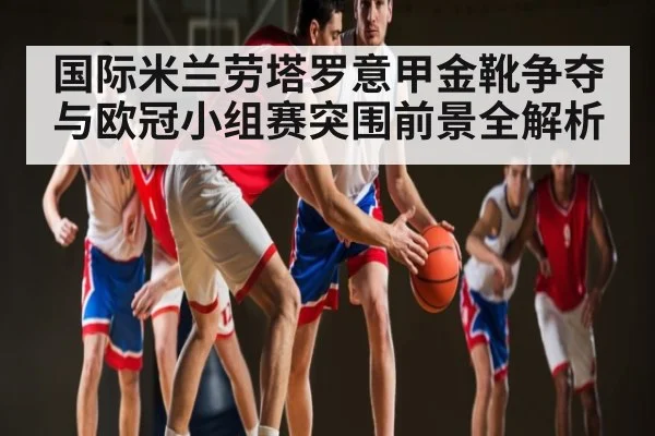 国际米兰劳塔罗意甲金靴争夺与欧冠小组赛突围前景全解析