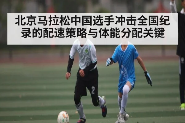北京马拉松中国选手冲击全国纪录的配速策略与体能分配关键